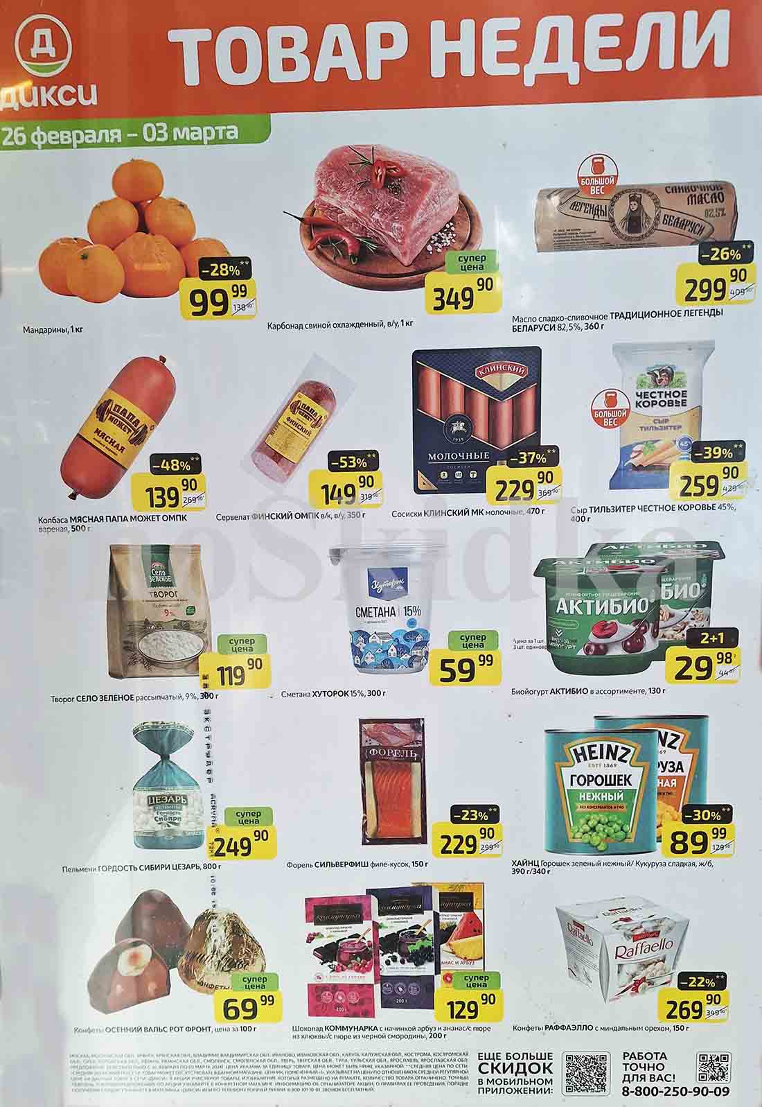 ## Акции в Дикси с 26 февраля по 03 марта:

**26 февраля - 03 марта:**

* **Мандарины, 1 кг:** супер цена 99.99 руб.
* **Колбаса МЯСНАЯ ПАПА МОЖЕТ ОМПК вареная, 500 г:** 139.90 руб. (-48%)
* **Карбонад свиной охлажденный, в/у, 1 кг:** 349.90 руб.
* **Масло сладко-сливочное ТРАДИЦИОННОЕ ЛЕГЕНДЫ БЕЛАРУСИ 82,5%, 360 г:** 299.90 руб. (-26%)
* **Сервелат ФИНСКИЙ ОМПК в/к, в/у, 350 г:** 229.90 руб. (-53%)
* **Сосиски КЛИНСКИЙ МК молочные, 470 г:** 369.90 руб. (-37%)
* **Сметана ХУТОРОК 15%, 300 г:** 119.90 руб.
* **Форель СИЛЬВЕРФИШ филе-кусок, 150 г:** 249.90 руб.
* **Пельмени ГОРДОСТЬ СИБИРИ ЦЕЗАРЬ, 800 г:** 59.99 руб. (-23%)
* **Сыр ТИЛЬЗИТЕР ЧЕСТНОЕ КОРОВЬЕ 45%, 400 г:** 259.90 руб. (-39%)
* **Биойогурт АКТИБИО в ассортименте, 130 г:** 29.98 руб. (при покупке 3 шт.)
* **ХАЙНЦ Горошек зеленый нежный/ Кукуруза сладкая, ж/б, 390 г/340 г:** 69.99 руб. (-30%)
* **Конфеты ОСЕННИЙ ВАЛЬС РОТ ФРОНТ, цена за 100 г:** 69.99 руб.
* **Шоколад КОММУНАРКА с начинкой арбуз и ананас/с пюре из клюквы/с пюре из черной смородины, 200 г:** 129.90 руб.
* **Конфеты РАФФАЭЛЛО с миндальным орехом, 150 г:** 269.90 руб. (-22%)

**Обратите внимание:**

* Акции действительны с 26 февраля по 03 марта 2024 года.
* Цены могут быть ниже указанных.
* Товар может отсутствовать в конкретном магазине.
* Подробную информацию об акциях, их правилах и условиях можно узнать в магазинах «Дикси» или по телефону горячей линии: 8-800-101-10-01.

**Еще больше скидок:**

* Скачайте мобильное приложение «Дикси» и получите доступ к эксклюзивным скидкам.

**Приятных покупок!**






